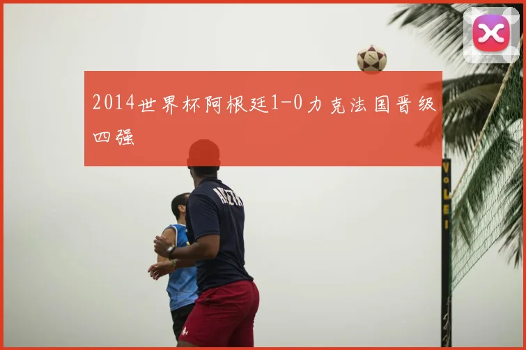 2014世界杯阿根廷1-0力克法国晋级四强