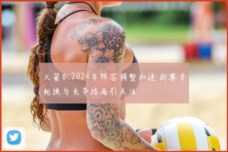 火箭队2024年阵容调整加速 新赛季轮换与竞争格局引关注