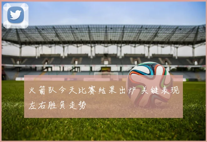 火箭队今天比赛结果出炉 关键表现左右胜负走势