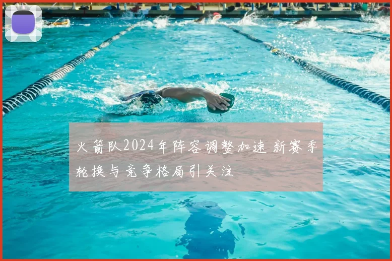 火箭队2024年阵容调整加速 新赛季轮换与竞争格局引关注