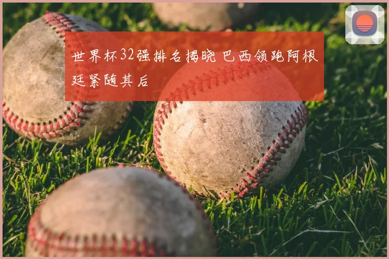 世界杯32强排名揭晓 巴西领跑阿根廷紧随其后