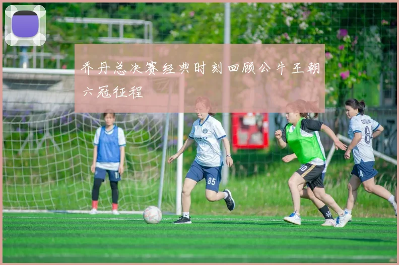 乔丹总决赛经典时刻回顾公牛王朝六冠征程