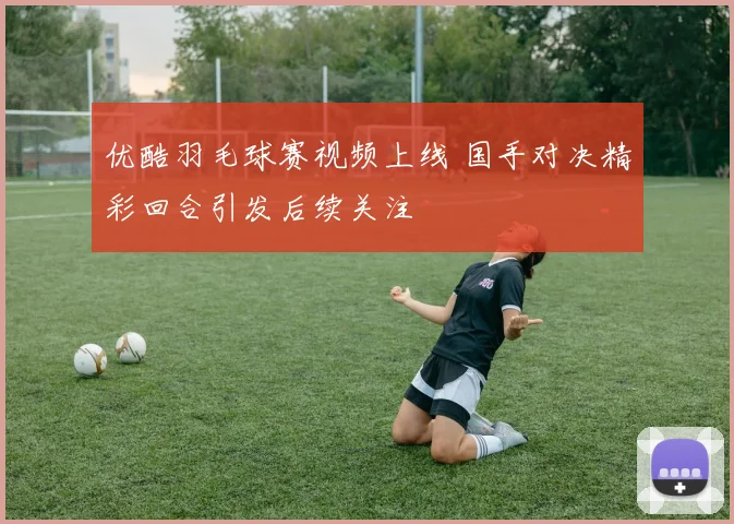 优酷羽毛球赛视频上线 国手对决精彩回合引发后续关注