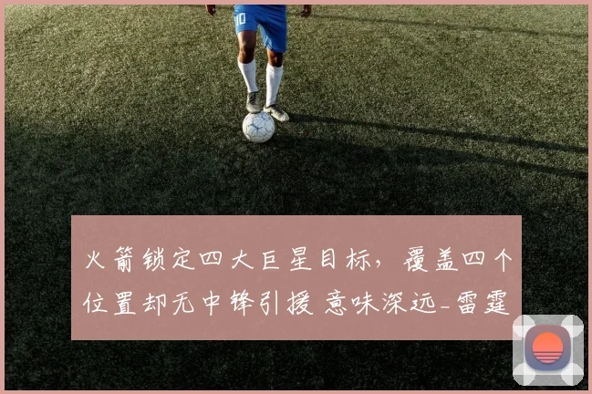 火箭锁定四大巨星目标，覆盖四个位置却无中锋引援 意味深远_雷霆_马刺_卡佩拉