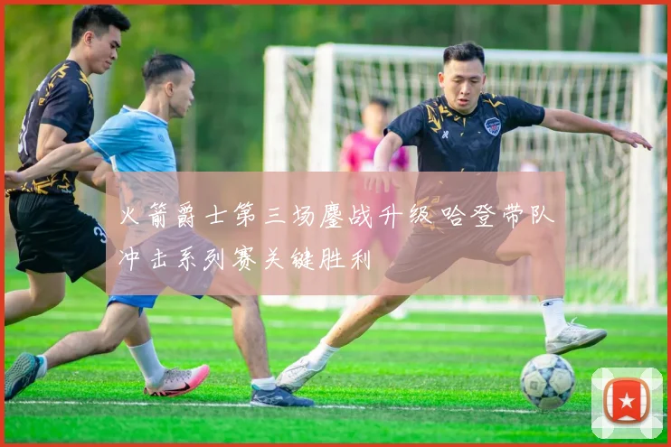 火箭爵士第三场鏖战升级 哈登带队冲击系列赛关键胜利