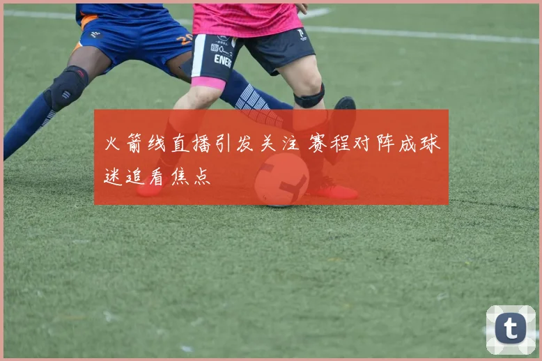 火箭线直播引发关注 赛程对阵成球迷追看焦点