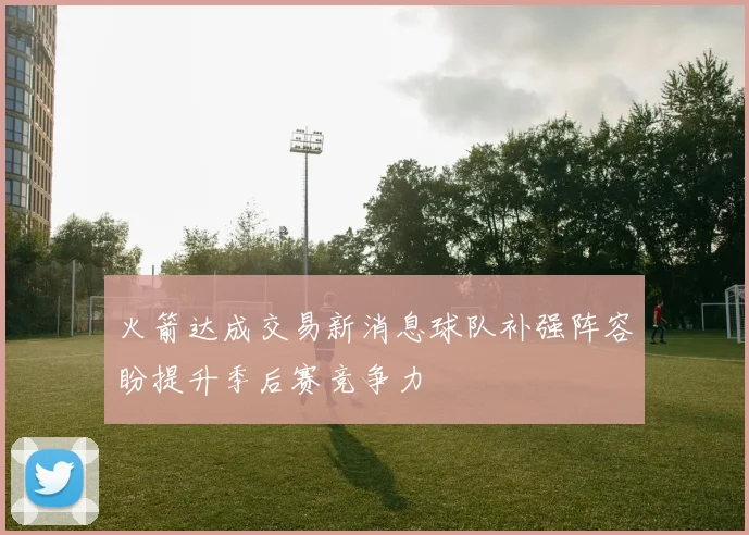火箭达成交易新消息球队补强阵容盼提升季后赛竞争力