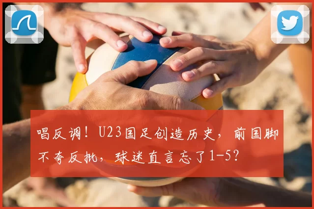 唱反调!U23国足创造历史,前国脚不夸反批,球迷直言忘了1-5?