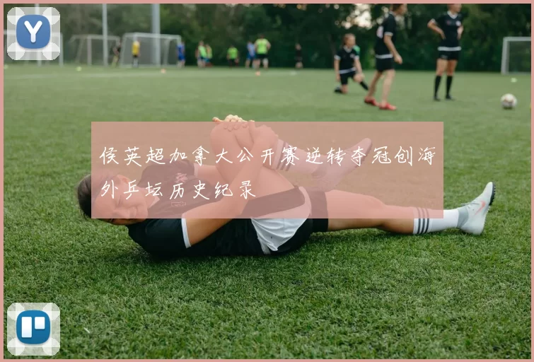 侯英超加拿大公开赛逆转夺冠创海外乒坛历史纪录