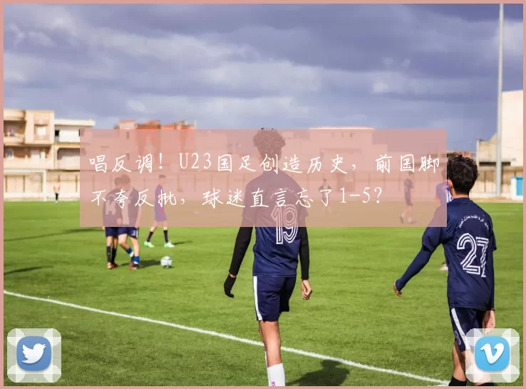唱反调!U23国足创造历史,前国脚不夸反批,球迷直言忘了1-5?