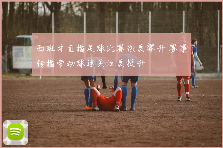 西班牙直播足球比赛热度攀升 赛事转播带动球迷关注度提升