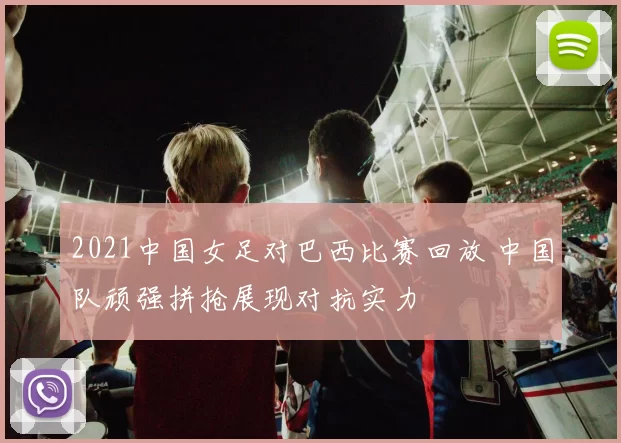 2021中国女足对巴西比赛回放 中国队顽强拼抢展现对抗实力