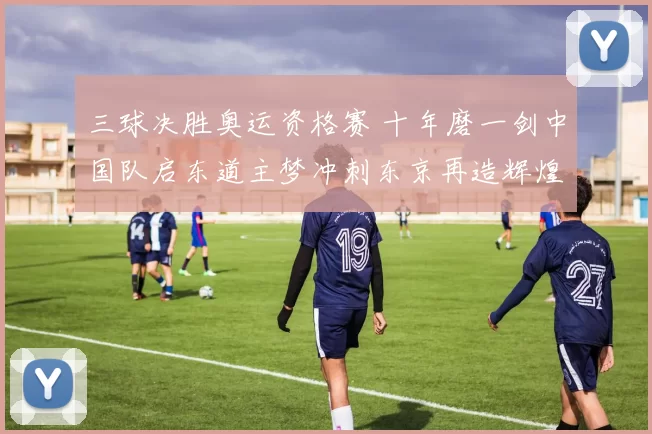三球决胜奥运资格赛 十年磨一剑中国队启东道主梦冲刺东京再造辉煌