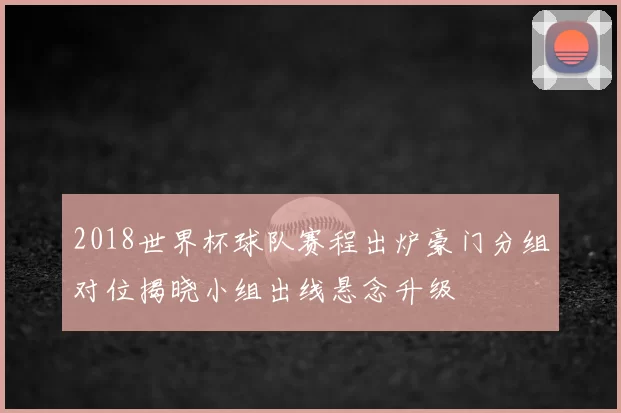 2018世界杯球队赛程出炉豪门分组对位揭晓小组出线悬念升级