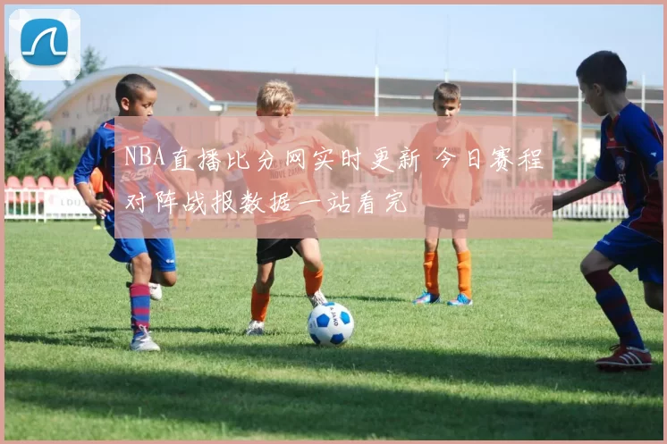 NBA直播比分网实时更新 今日赛程对阵战报数据一站看完