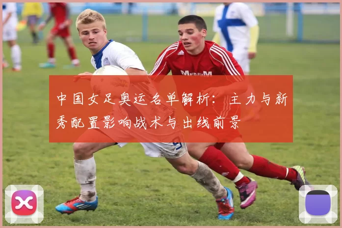 中国女足奥运名单解析:主力与新秀配置影响战术与出线前景