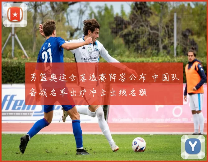 男篮奥运会落选赛阵容公布 中国队备战名单出炉冲击出线名额