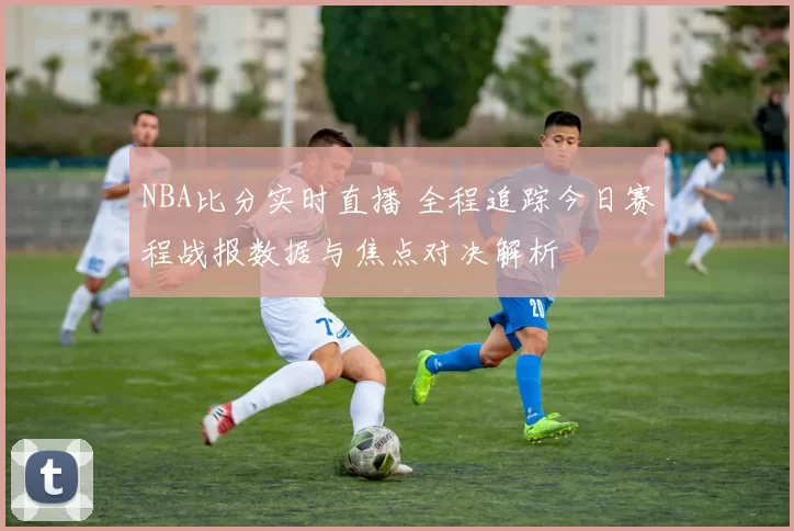 NBA比分实时直播 全程追踪今日赛程战报数据与焦点对决解析