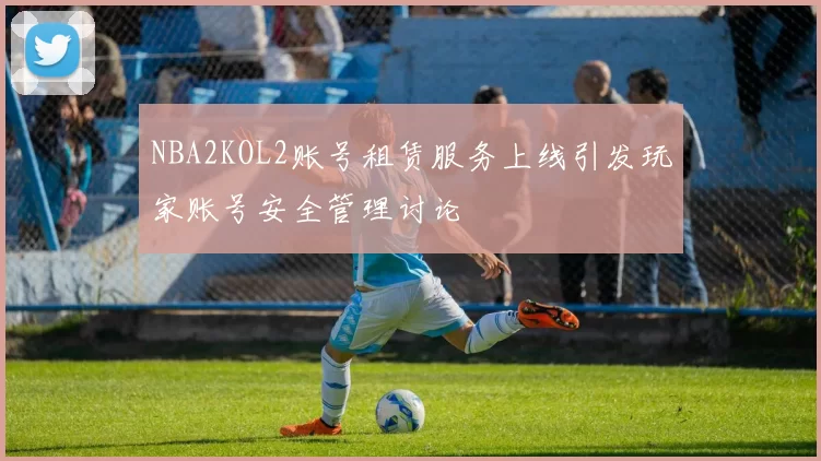 NBA2KOL2账号租赁服务上线引发玩家账号安全管理讨论