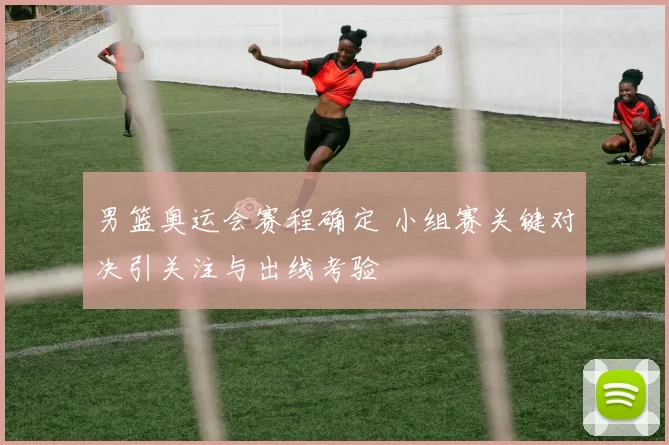 男篮奥运会赛程确定 小组赛关键对决引关注与出线考验