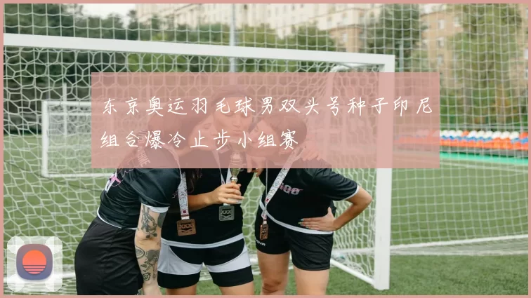 东京奥运羽毛球男双头号种子印尼组合爆冷止步小组赛