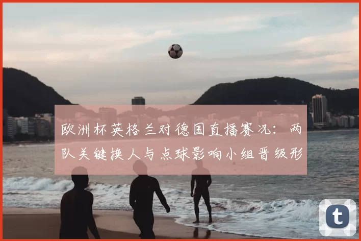 欧洲杯英格兰对德国直播赛况：两队关键换人与点球影响小组晋级形势