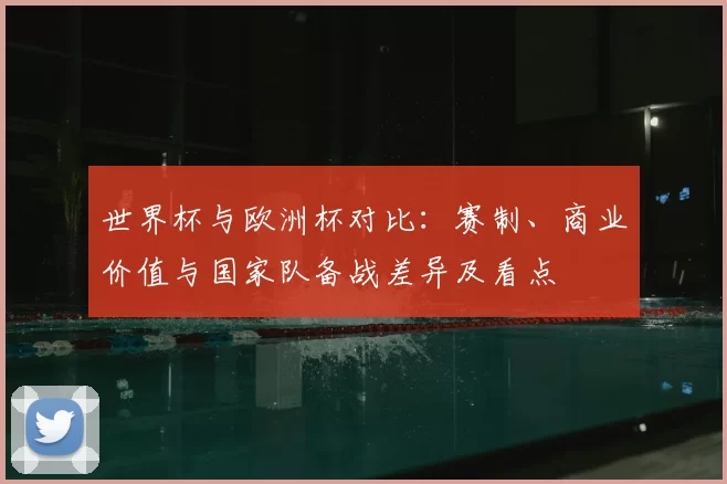 世界杯与欧洲杯对比:赛制、商业价值与国家队备战差异及看点