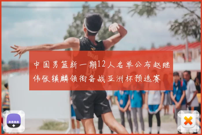 中国男篮新一期12人名单公布赵继伟张镇麟领衔备战亚洲杯预选赛