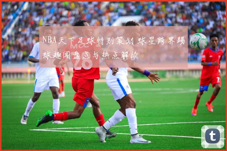 NBA天下足球特别策划 球星跨界踢球趣闻盘点与热点解读