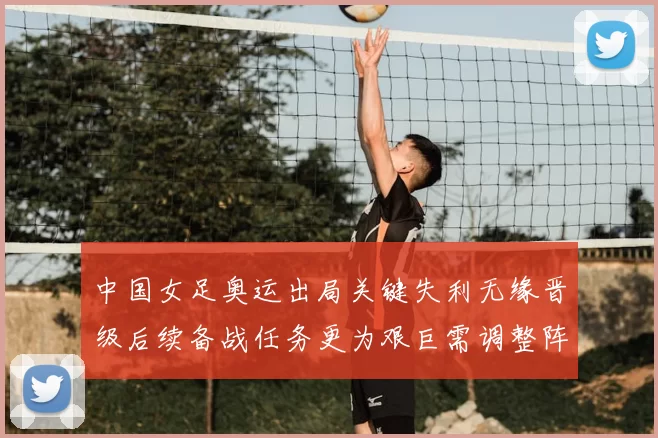 中国女足奥运出局关键失利无缘晋级后续备战任务更为艰巨需调整阵容