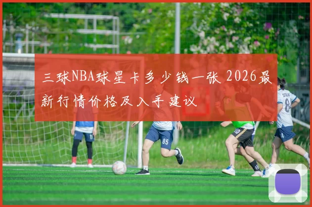 三球NBA球星卡多少钱一张 2026最新行情价格及入手建议