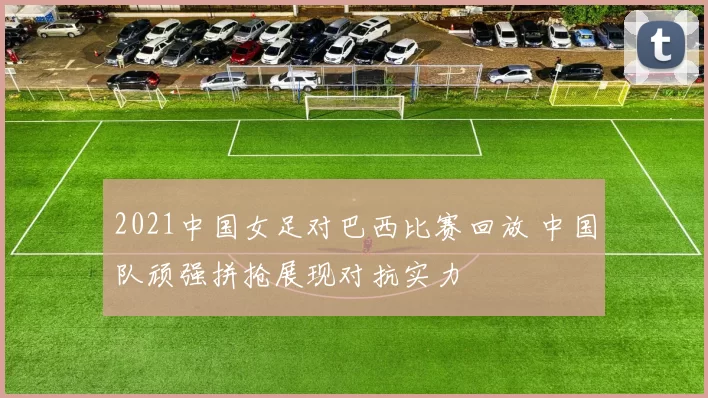 2021中国女足对巴西比赛回放 中国队顽强拼抢展现对抗实力