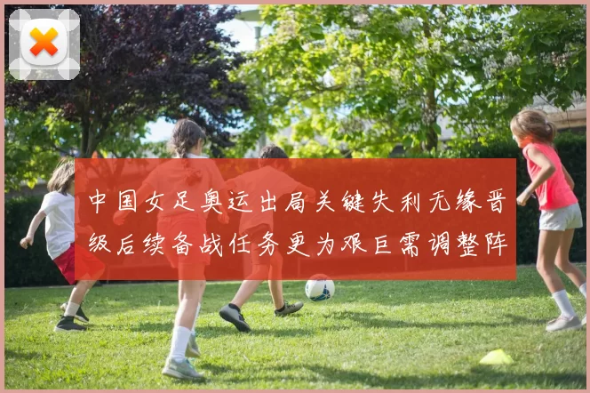 中国女足奥运出局关键失利无缘晋级后续备战任务更为艰巨需调整阵容