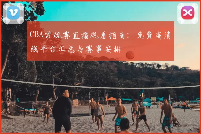 CBA常规赛直播观看指南:免费高清线平台汇总与赛事安排