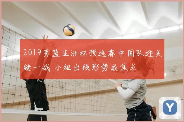2019男篮亚洲杯预选赛中国队迎关键一战 小组出线形势成焦点