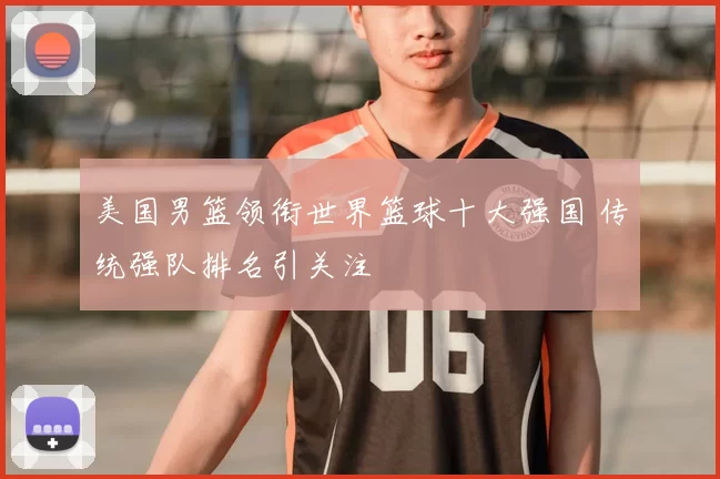 美国男篮领衔世界篮球十大强国 传统强队排名引关注
