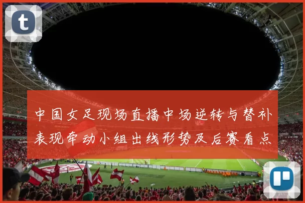 中国女足现场直播中场逆转与替补表现牵动小组出线形势及后赛看点