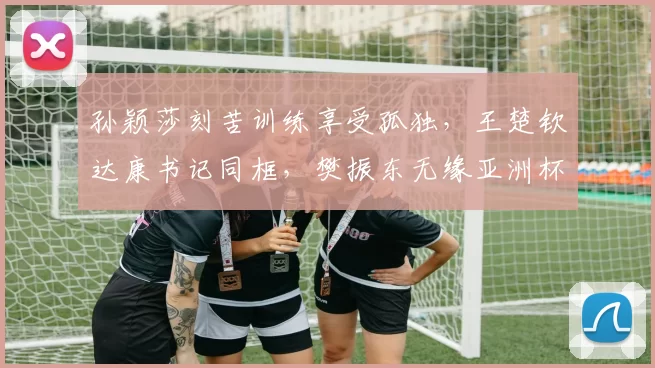 孙颖莎刻苦训练享受孤独,王楚钦达康书记同框,樊振东无缘亚洲杯