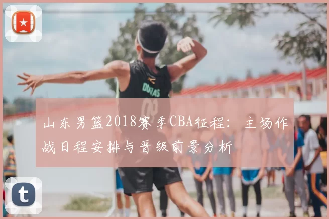 山东男篮2018赛季CBA征程：主场作战日程安排与晋级前景分析