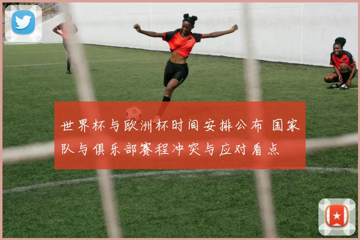 世界杯与欧洲杯时间安排公布 国家队与俱乐部赛程冲突与应对看点