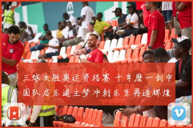 三球决胜奥运资格赛 十年磨一剑中国队启东道主梦冲刺东京再造辉煌