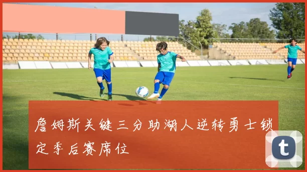 詹姆斯关键三分助湖人逆转勇士锁定季后赛席位