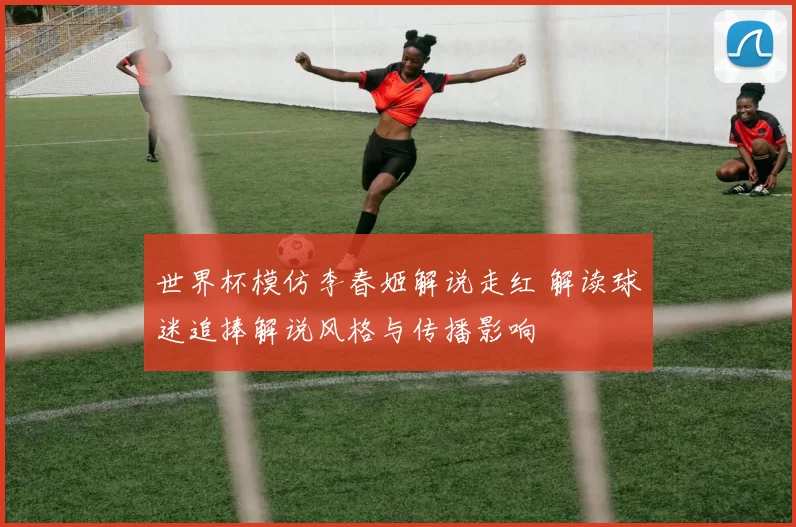 世界杯模仿李春姬解说走红 解读球迷追捧解说风格与传播影响