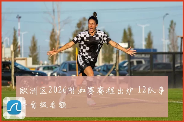 欧洲区2026附加赛赛程出炉 12队争夺晋级名额