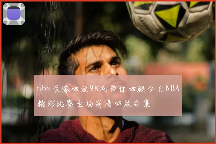 nba录像回放98网带你回顾今日NBA精彩比赛全场高清回放合集