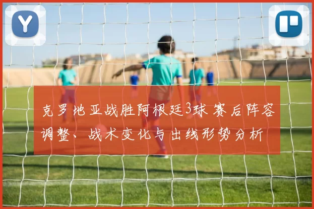 克罗地亚战胜阿根廷3球 赛后阵容调整、战术变化与出线形势分析