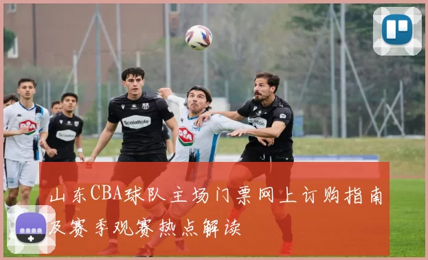 山东CBA球队主场门票网上订购指南及赛季观赛热点解读