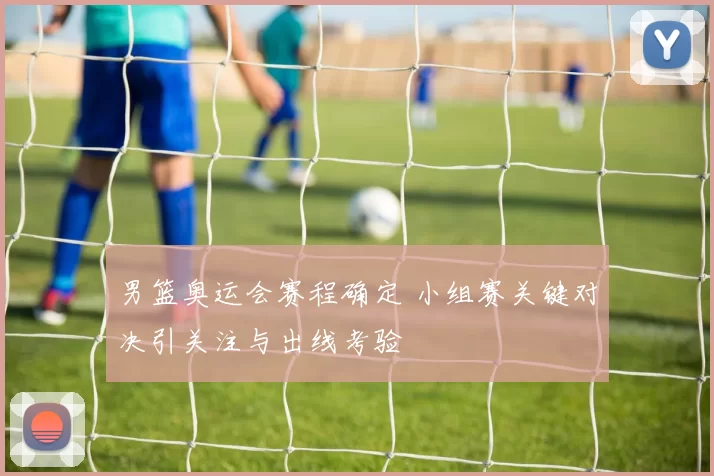 男篮奥运会赛程确定 小组赛关键对决引关注与出线考验