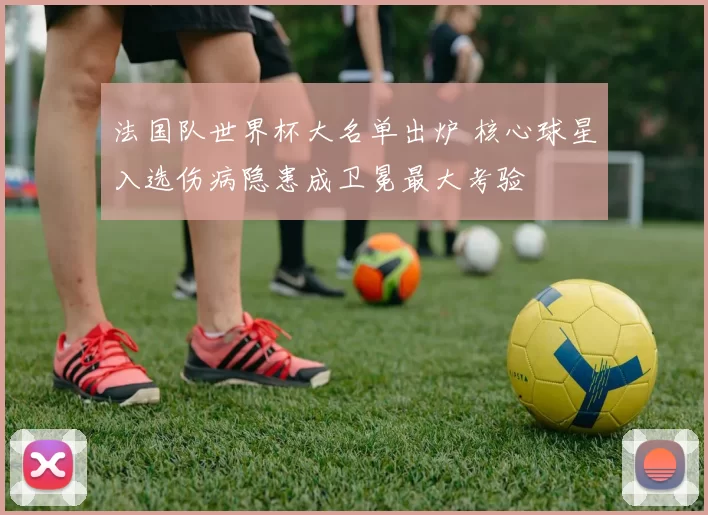 法国队世界杯大名单出炉 核心球星入选伤病隐患成卫冕最大考验