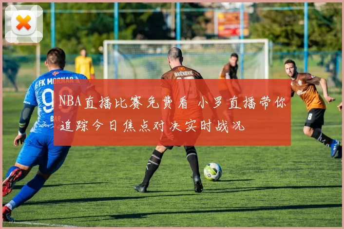 NBA直播比赛免费看 小罗直播带你追踪今日焦点对决实时战况